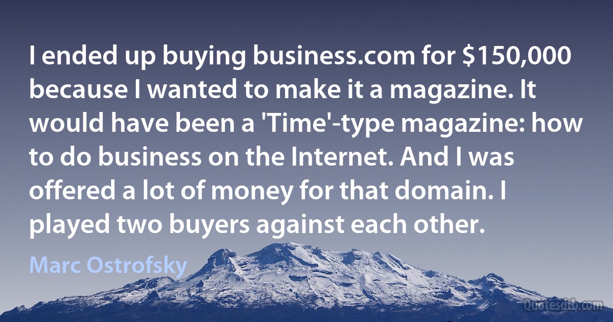 I ended up buying business.com for $150,000 because I wanted to make it a magazine. It would have been a 'Time'-type magazine: how to do business on the Internet. And I was offered a lot of money for that domain. I played two buyers against each other. (Marc Ostrofsky)