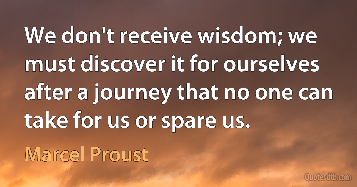 We don't receive wisdom; we must discover it for ourselves after a journey that no one can take for us or spare us. (Marcel Proust)