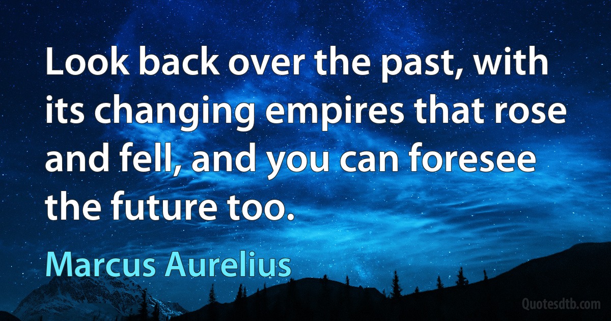 Look back over the past, with its changing empires that rose and fell, and you can foresee the future too. (Marcus Aurelius)