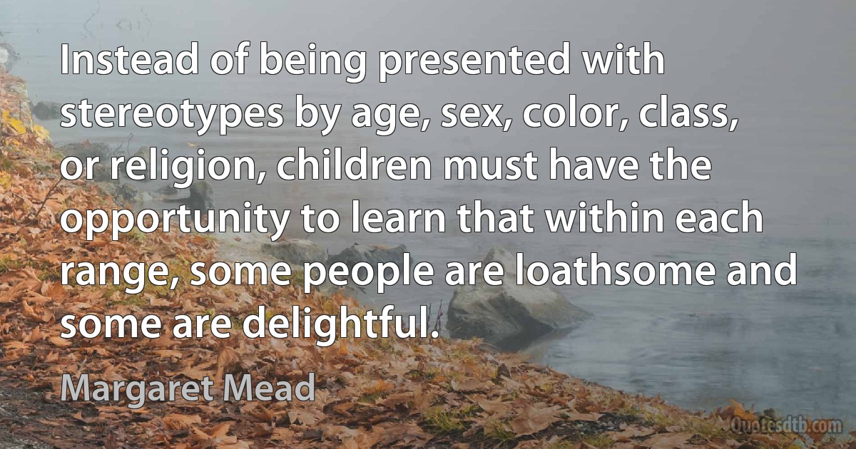 Instead of being presented with stereotypes by age, sex, color, class, or religion, children must have the opportunity to learn that within each range, some people are loathsome and some are delightful. (Margaret Mead)