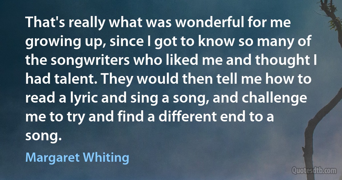 That's really what was wonderful for me growing up, since I got to know so many of the songwriters who liked me and thought I had talent. They would then tell me how to read a lyric and sing a song, and challenge me to try and find a different end to a song. (Margaret Whiting)