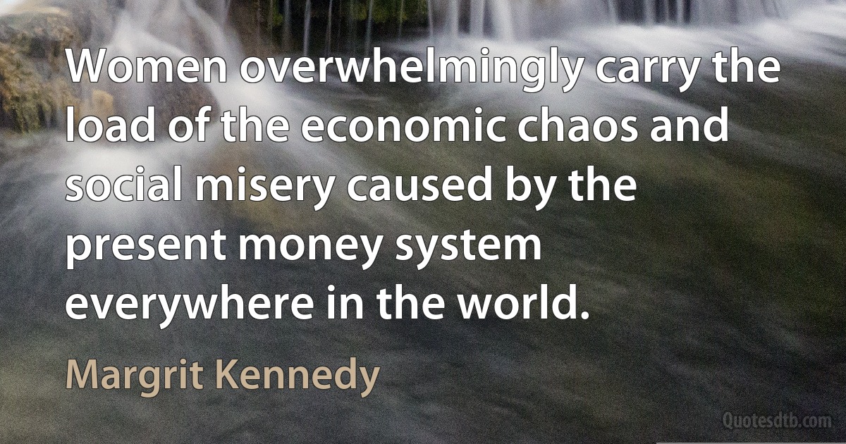 Women overwhelmingly carry the load of the economic chaos and social misery caused by the present money system everywhere in the world. (Margrit Kennedy)