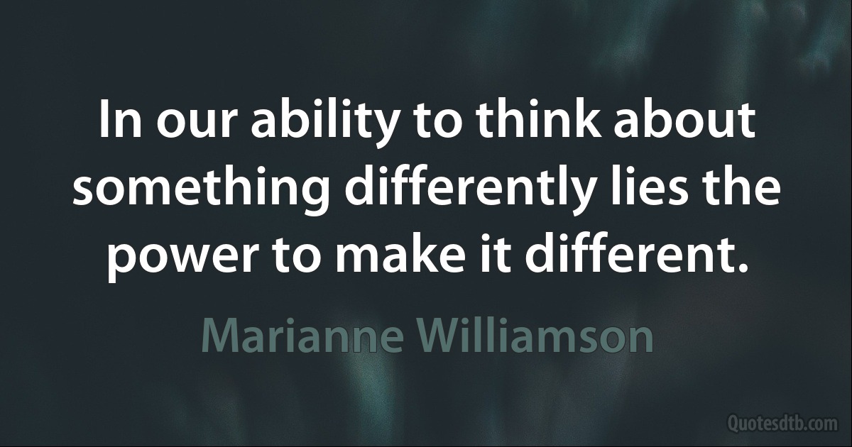 In our ability to think about something differently lies the power to make it different. (Marianne Williamson)