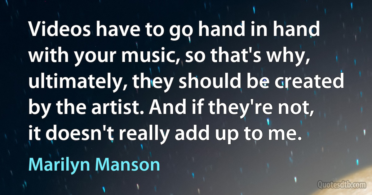 Videos have to go hand in hand with your music, so that's why, ultimately, they should be created by the artist. And if they're not, it doesn't really add up to me. (Marilyn Manson)