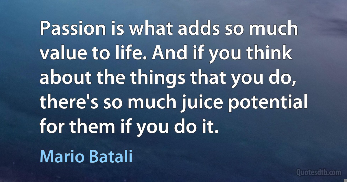 Passion is what adds so much value to life. And if you think about the things that you do, there's so much juice potential for them if you do it. (Mario Batali)