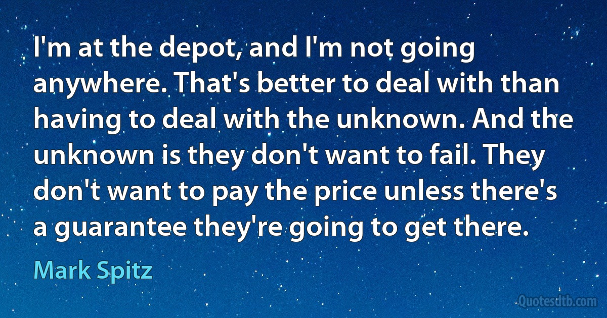 I'm at the depot, and I'm not going anywhere. That's better to deal with than having to deal with the unknown. And the unknown is they don't want to fail. They don't want to pay the price unless there's a guarantee they're going to get there. (Mark Spitz)