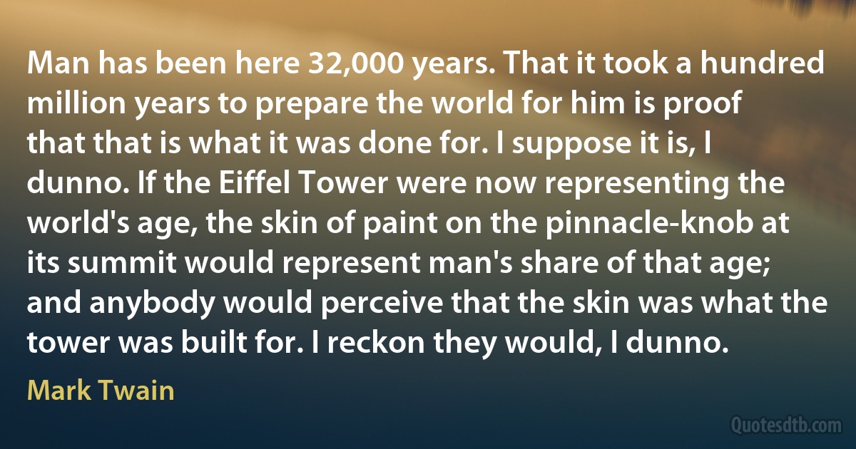 Man has been here 32,000 years. That it took a hundred million years to prepare the world for him is proof that that is what it was done for. I suppose it is, I dunno. If the Eiffel Tower were now representing the world's age, the skin of paint on the pinnacle-knob at its summit would represent man's share of that age; and anybody would perceive that the skin was what the tower was built for. I reckon they would, I dunno. (Mark Twain)