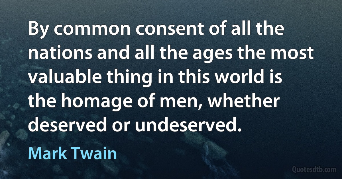 By common consent of all the nations and all the ages the most valuable thing in this world is the homage of men, whether deserved or undeserved. (Mark Twain)