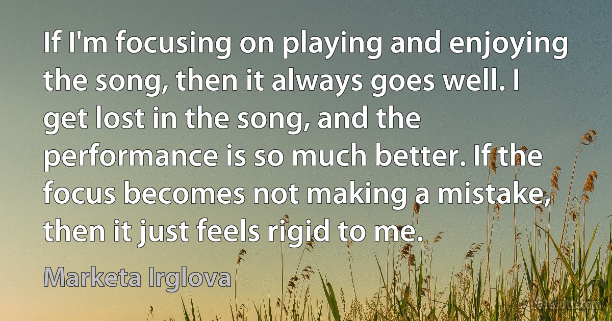 If I'm focusing on playing and enjoying the song, then it always goes well. I get lost in the song, and the performance is so much better. If the focus becomes not making a mistake, then it just feels rigid to me. (Marketa Irglova)