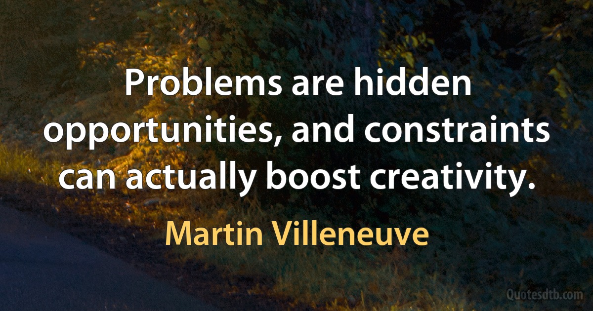 Problems are hidden opportunities, and constraints can actually boost creativity. (Martin Villeneuve)