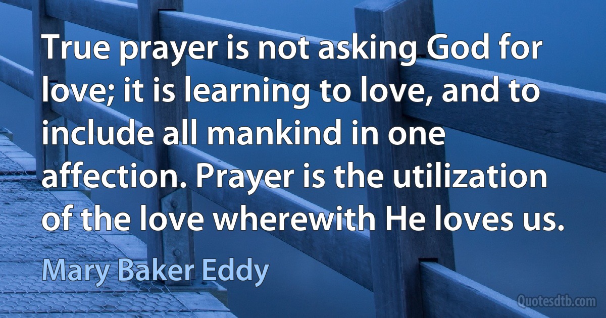 True prayer is not asking God for love; it is learning to love, and to include all mankind in one affection. Prayer is the utilization of the love wherewith He loves us. (Mary Baker Eddy)