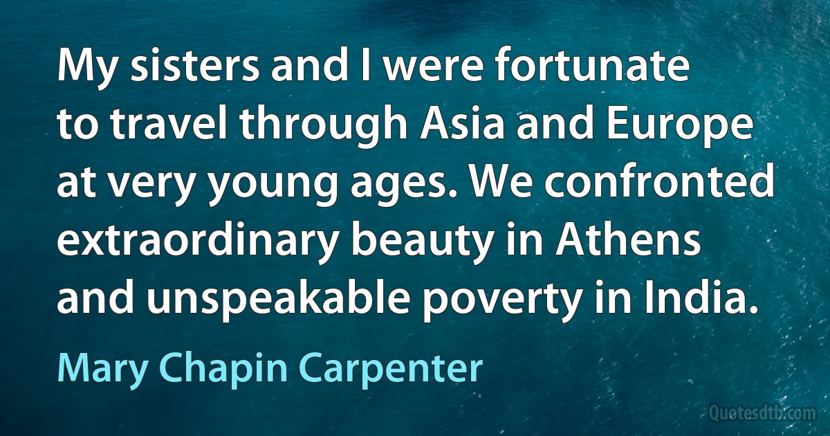 My sisters and I were fortunate to travel through Asia and Europe at very young ages. We confronted extraordinary beauty in Athens and unspeakable poverty in India. (Mary Chapin Carpenter)