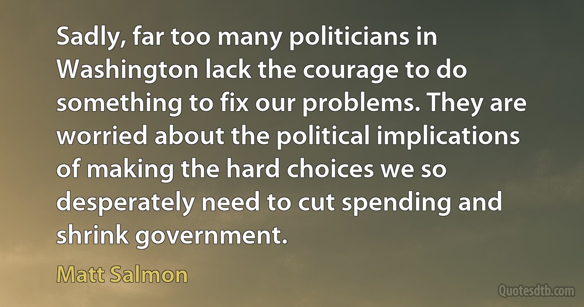 Sadly, far too many politicians in Washington lack the courage to do something to fix our problems. They are worried about the political implications of making the hard choices we so desperately need to cut spending and shrink government. (Matt Salmon)