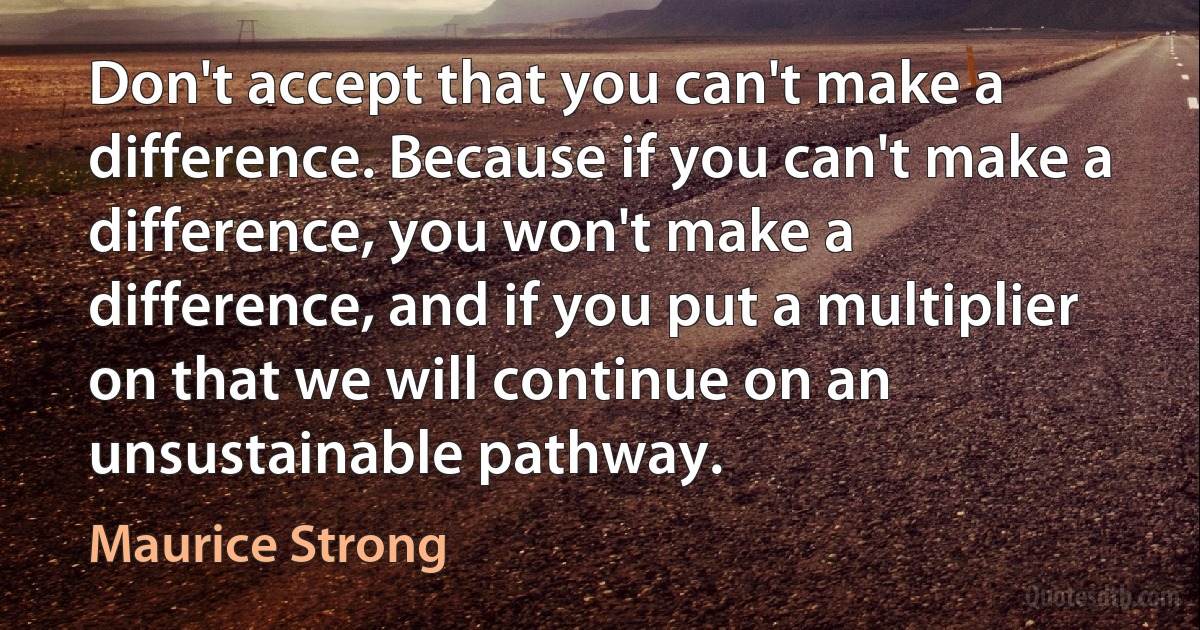 Don't accept that you can't make a difference. Because if you can't make a difference, you won't make a difference, and if you put a multiplier on that we will continue on an unsustainable pathway. (Maurice Strong)