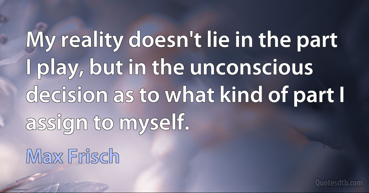 My reality doesn't lie in the part I play, but in the unconscious decision as to what kind of part I assign to myself. (Max Frisch)