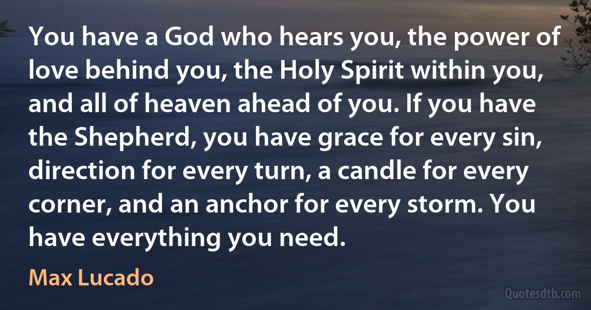 You have a God who hears you, the power of love behind you, the Holy Spirit within you, and all of heaven ahead of you. If you have the Shepherd, you have grace for every sin, direction for every turn, a candle for every corner, and an anchor for every storm. You have everything you need. (Max Lucado)