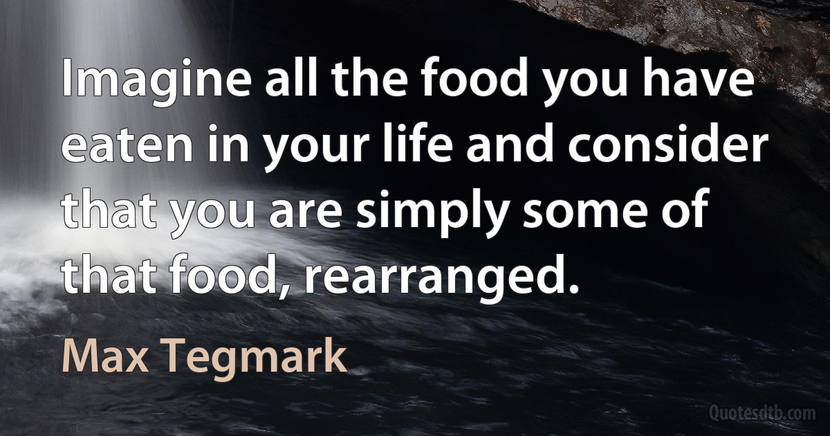 Imagine all the food you have eaten in your life and consider that you are simply some of that food, rearranged. (Max Tegmark)