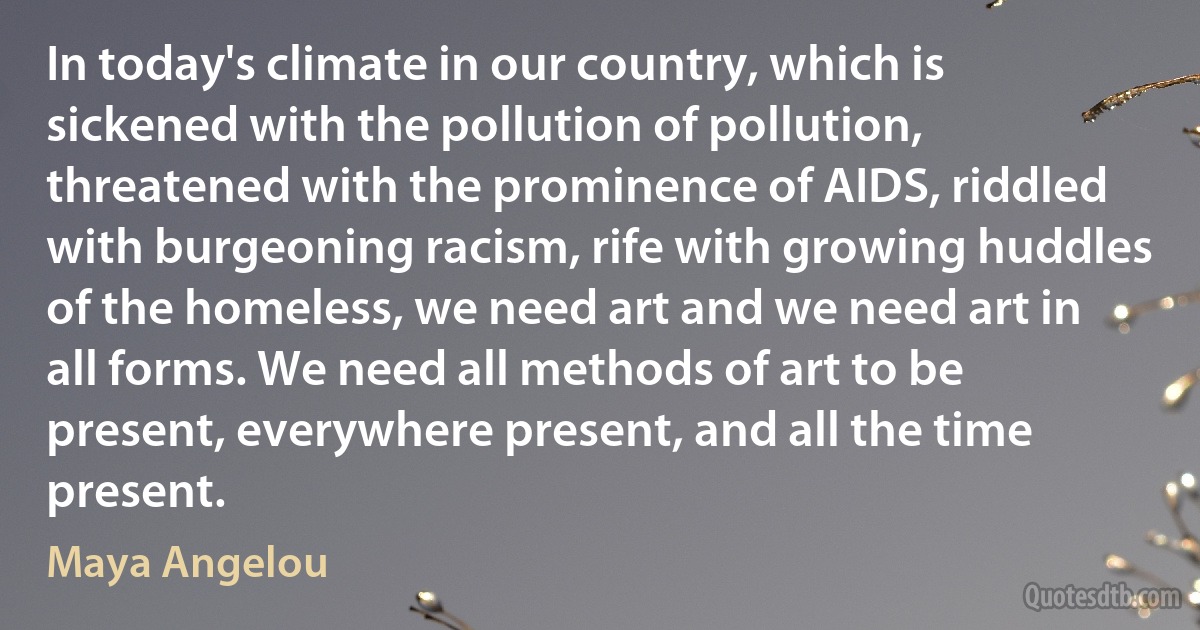 In today's climate in our country, which is sickened with the pollution of pollution, threatened with the prominence of AIDS, riddled with burgeoning racism, rife with growing huddles of the homeless, we need art and we need art in all forms. We need all methods of art to be present, everywhere present, and all the time present. (Maya Angelou)