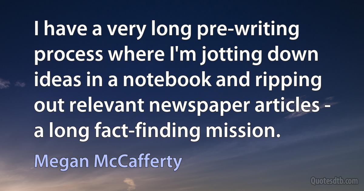 I have a very long pre-writing process where I'm jotting down ideas in a notebook and ripping out relevant newspaper articles - a long fact-finding mission. (Megan McCafferty)