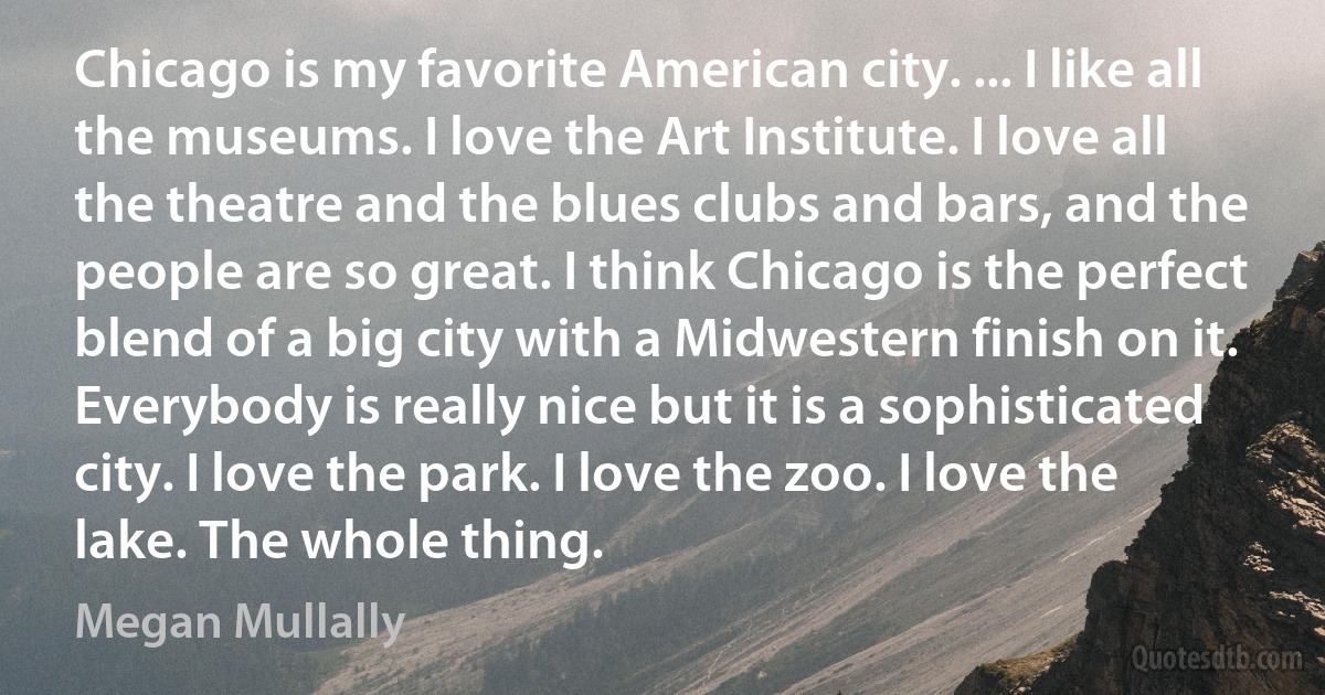 Chicago is my favorite American city. ... I like all the museums. I love the Art Institute. I love all the theatre and the blues clubs and bars, and the people are so great. I think Chicago is the perfect blend of a big city with a Midwestern finish on it. Everybody is really nice but it is a sophisticated city. I love the park. I love the zoo. I love the lake. The whole thing. (Megan Mullally)