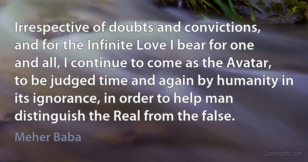 Irrespective of doubts and convictions, and for the Infinite Love I bear for one and all, I continue to come as the Avatar, to be judged time and again by humanity in its ignorance, in order to help man distinguish the Real from the false. (Meher Baba)