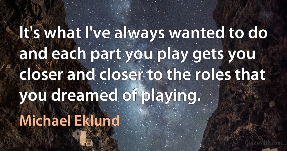 It's what I've always wanted to do and each part you play gets you closer and closer to the roles that you dreamed of playing. (Michael Eklund)