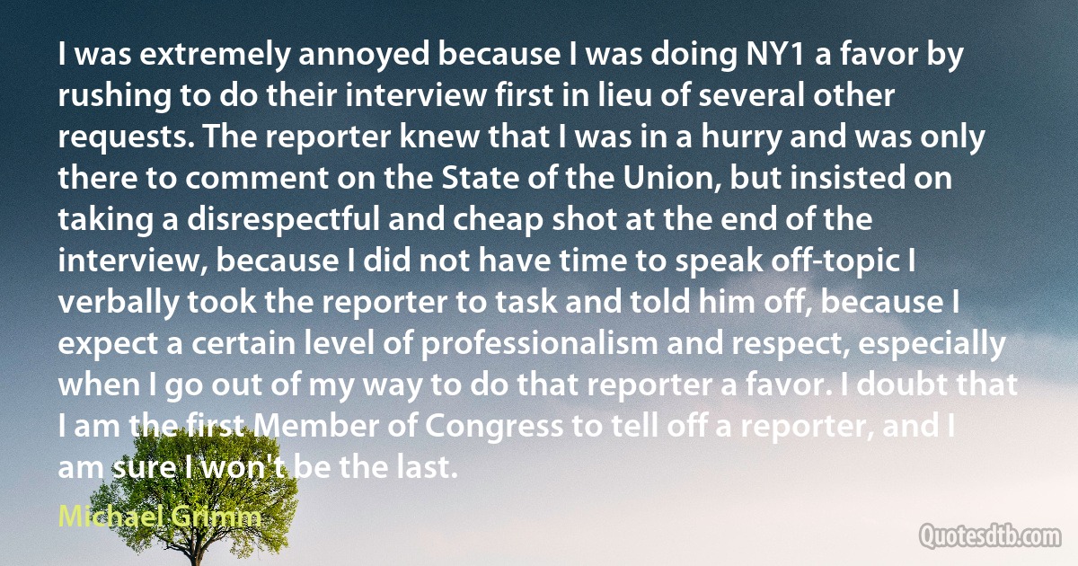 I was extremely annoyed because I was doing NY1 a favor by rushing to do their interview first in lieu of several other requests. The reporter knew that I was in a hurry and was only there to comment on the State of the Union, but insisted on taking a disrespectful and cheap shot at the end of the interview, because I did not have time to speak off-topic I verbally took the reporter to task and told him off, because I expect a certain level of professionalism and respect, especially when I go out of my way to do that reporter a favor. I doubt that I am the first Member of Congress to tell off a reporter, and I am sure I won't be the last. (Michael Grimm)