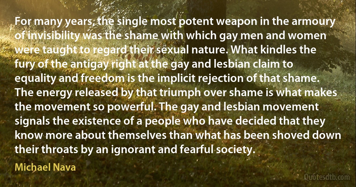 For many years, the single most potent weapon in the armoury of invisibility was the shame with which gay men and women were taught to regard their sexual nature. What kindles the fury of the antigay right at the gay and lesbian claim to equality and freedom is the implicit rejection of that shame. The energy released by that triumph over shame is what makes the movement so powerful. The gay and lesbian movement signals the existence of a people who have decided that they know more about themselves than what has been shoved down their throats by an ignorant and fearful society. (Michael Nava)