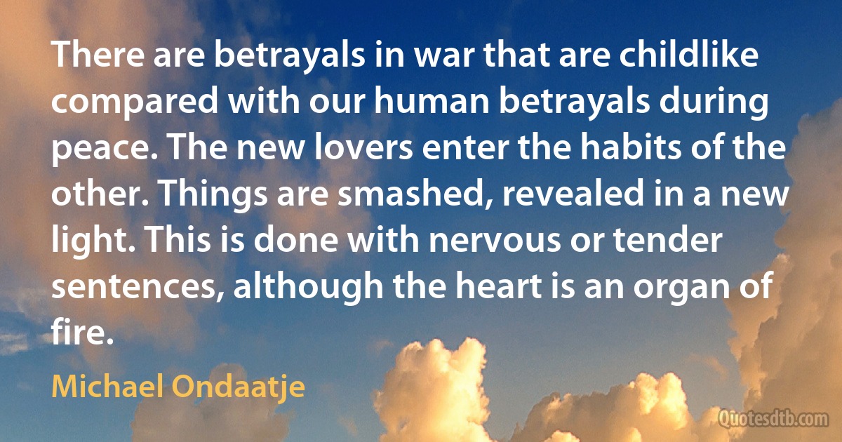 There are betrayals in war that are childlike compared with our human betrayals during peace. The new lovers enter the habits of the other. Things are smashed, revealed in a new light. This is done with nervous or tender sentences, although the heart is an organ of fire. (Michael Ondaatje)