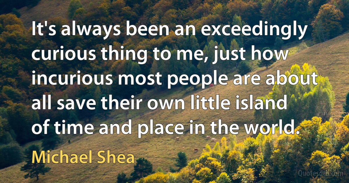 It's always been an exceedingly curious thing to me, just how incurious most people are about all save their own little island of time and place in the world. (Michael Shea)