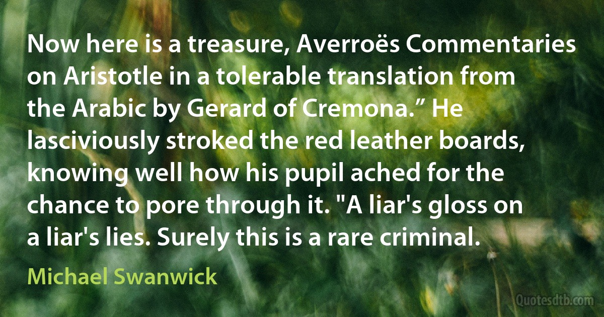 Now here is a treasure, Averroës Commentaries on Aristotle in a tolerable translation from the Arabic by Gerard of Cremona.” He lasciviously stroked the red leather boards, knowing well how his pupil ached for the chance to pore through it. "A liar's gloss on a liar's lies. Surely this is a rare criminal. (Michael Swanwick)