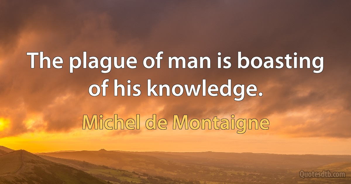 The plague of man is boasting of his knowledge. (Michel de Montaigne)