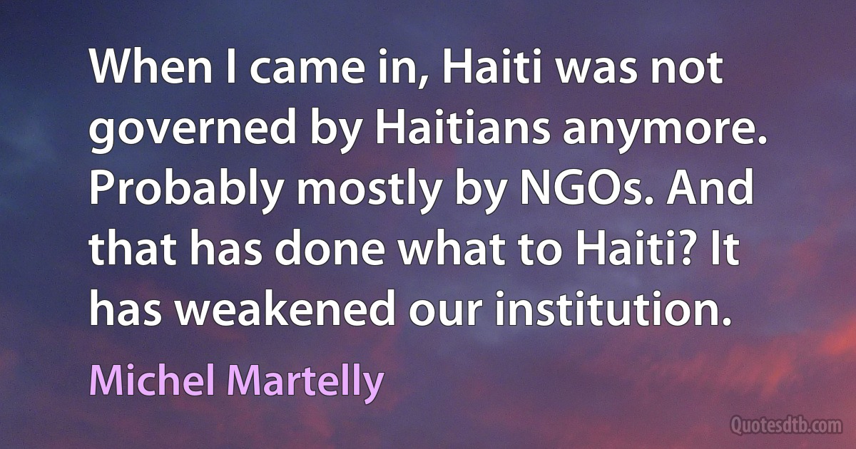 When I came in, Haiti was not governed by Haitians anymore. Probably mostly by NGOs. And that has done what to Haiti? It has weakened our institution. (Michel Martelly)