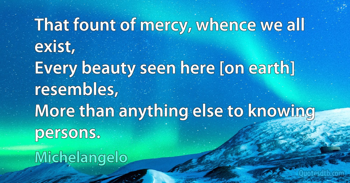 That fount of mercy, whence we all exist,
Every beauty seen here [on earth] resembles,
More than anything else to knowing persons. (Michelangelo)