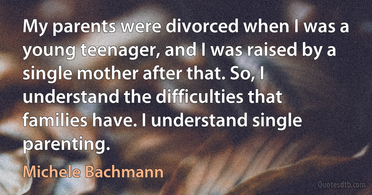 My parents were divorced when I was a young teenager, and I was raised by a single mother after that. So, I understand the difficulties that families have. I understand single parenting. (Michele Bachmann)