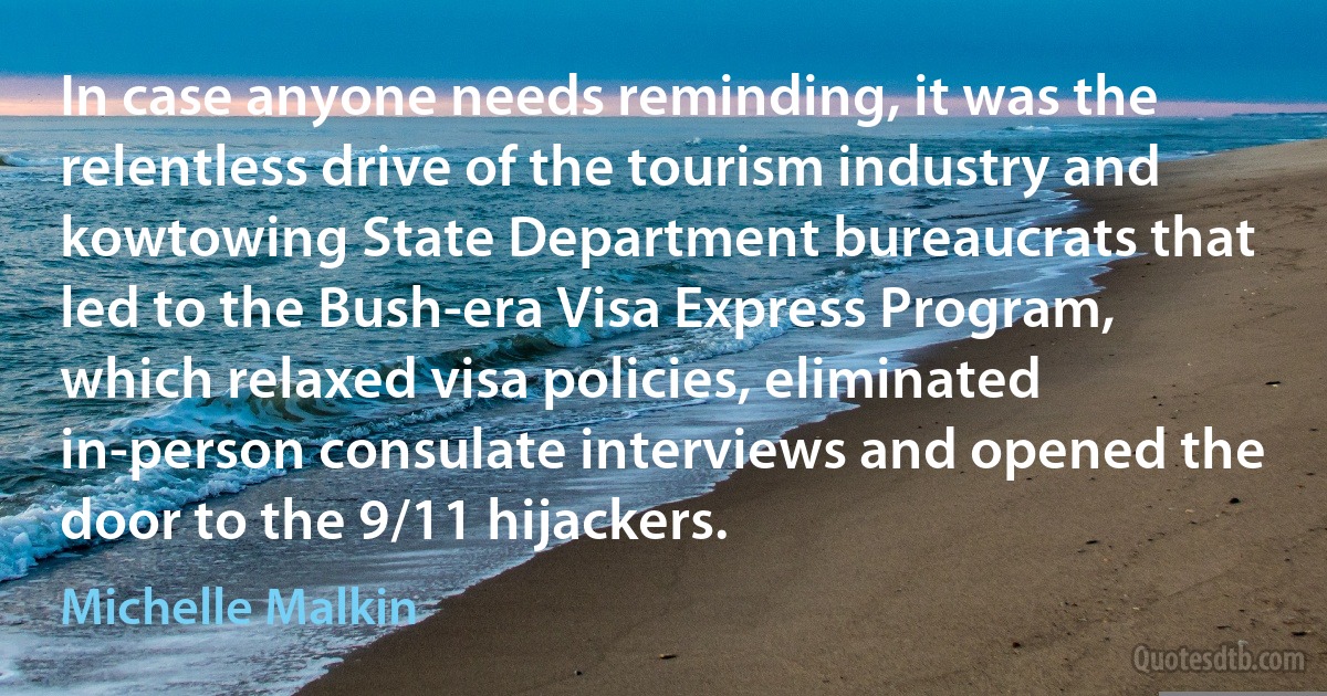 In case anyone needs reminding, it was the relentless drive of the tourism industry and kowtowing State Department bureaucrats that led to the Bush-era Visa Express Program, which relaxed visa policies, eliminated in-person consulate interviews and opened the door to the 9/11 hijackers. (Michelle Malkin)