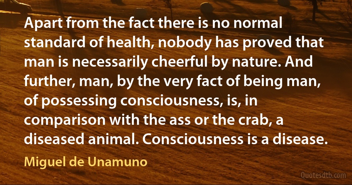 Apart from the fact there is no normal standard of health, nobody has proved that man is necessarily cheerful by nature. And further, man, by the very fact of being man, of possessing consciousness, is, in comparison with the ass or the crab, a diseased animal. Consciousness is a disease. (Miguel de Unamuno)