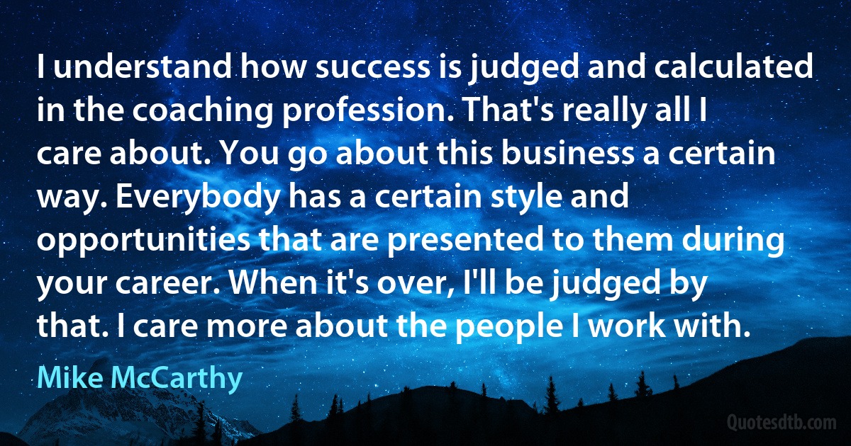 I understand how success is judged and calculated in the coaching profession. That's really all I care about. You go about this business a certain way. Everybody has a certain style and opportunities that are presented to them during your career. When it's over, I'll be judged by that. I care more about the people I work with. (Mike McCarthy)