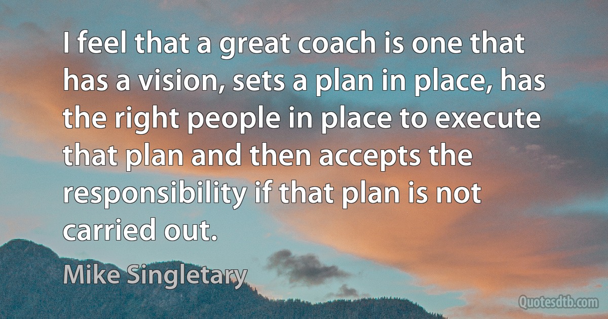 I feel that a great coach is one that has a vision, sets a plan in place, has the right people in place to execute that plan and then accepts the responsibility if that plan is not carried out. (Mike Singletary)