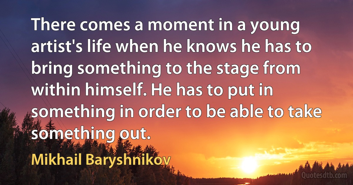 There comes a moment in a young artist's life when he knows he has to bring something to the stage from within himself. He has to put in something in order to be able to take something out. (Mikhail Baryshnikov)