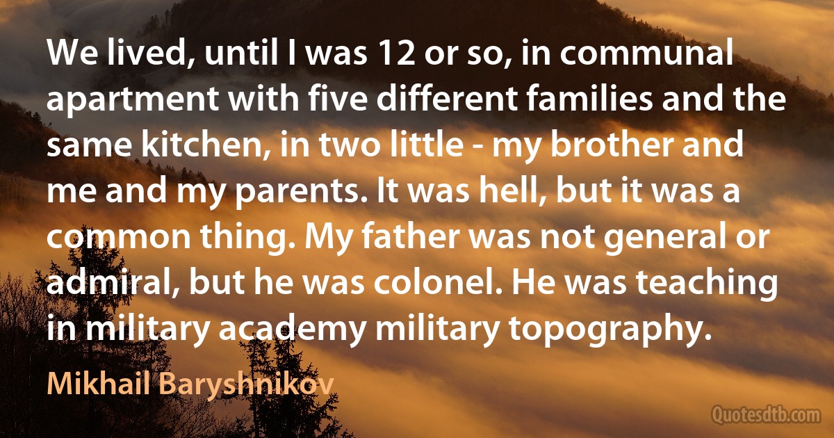 We lived, until I was 12 or so, in communal apartment with five different families and the same kitchen, in two little - my brother and me and my parents. It was hell, but it was a common thing. My father was not general or admiral, but he was colonel. He was teaching in military academy military topography. (Mikhail Baryshnikov)