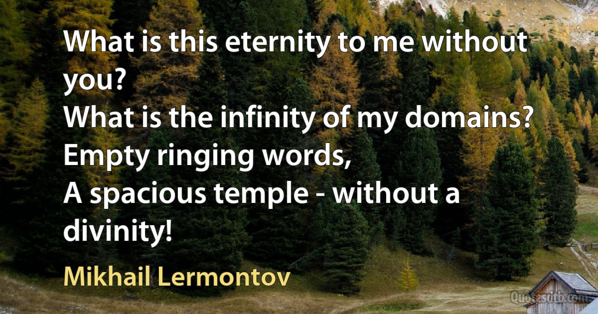 What is this eternity to me without you?
What is the infinity of my domains?
Empty ringing words,
A spacious temple - without a divinity! (Mikhail Lermontov)