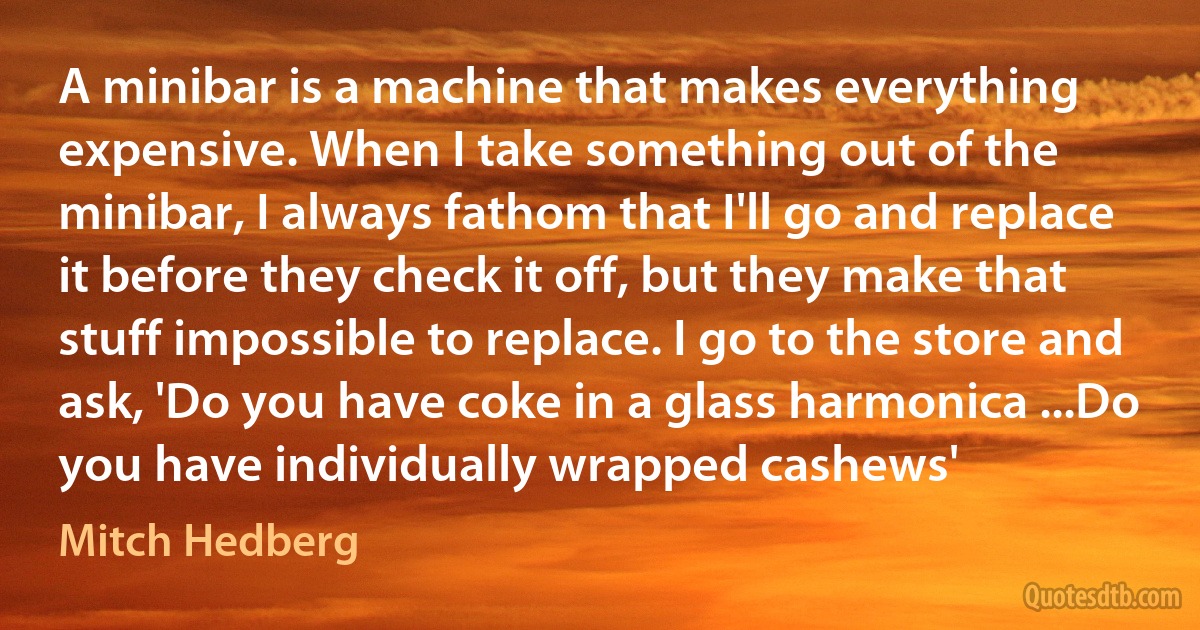 A minibar is a machine that makes everything expensive. When I take something out of the minibar, I always fathom that I'll go and replace it before they check it off, but they make that stuff impossible to replace. I go to the store and ask, 'Do you have coke in a glass harmonica ...Do you have individually wrapped cashews' (Mitch Hedberg)