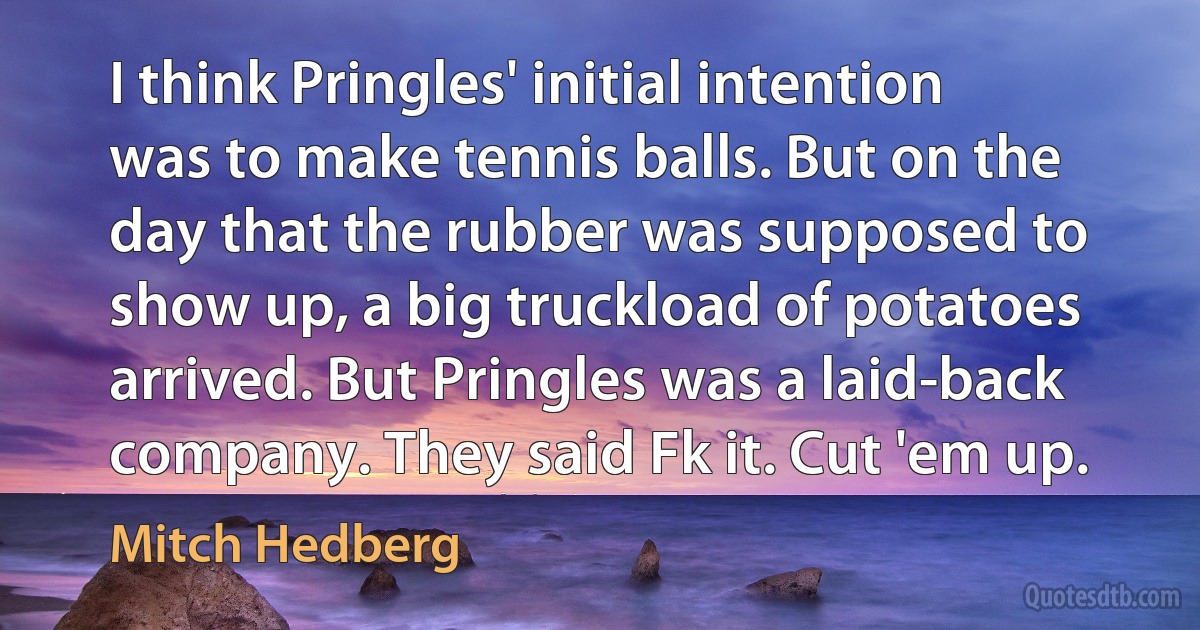 I think Pringles' initial intention was to make tennis balls. But on the day that the rubber was supposed to show up, a big truckload of potatoes arrived. But Pringles was a laid-back company. They said Fk it. Cut 'em up. (Mitch Hedberg)