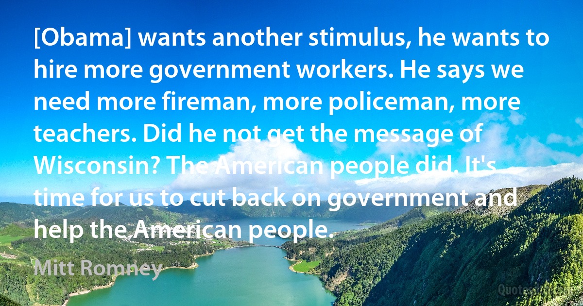 [Obama] wants another stimulus, he wants to hire more government workers. He says we need more fireman, more policeman, more teachers. Did he not get the message of Wisconsin? The American people did. It's time for us to cut back on government and help the American people. (Mitt Romney)