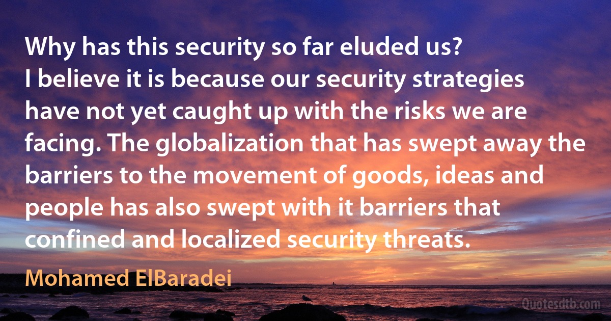 Why has this security so far eluded us?
I believe it is because our security strategies have not yet caught up with the risks we are facing. The globalization that has swept away the barriers to the movement of goods, ideas and people has also swept with it barriers that confined and localized security threats. (Mohamed ElBaradei)