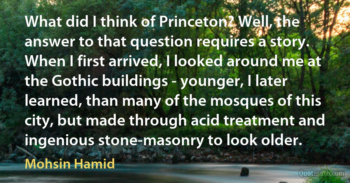 What did I think of Princeton? Well, the answer to that question requires a story. When I first arrived, I looked around me at the Gothic buildings - younger, I later learned, than many of the mosques of this city, but made through acid treatment and ingenious stone-masonry to look older. (Mohsin Hamid)