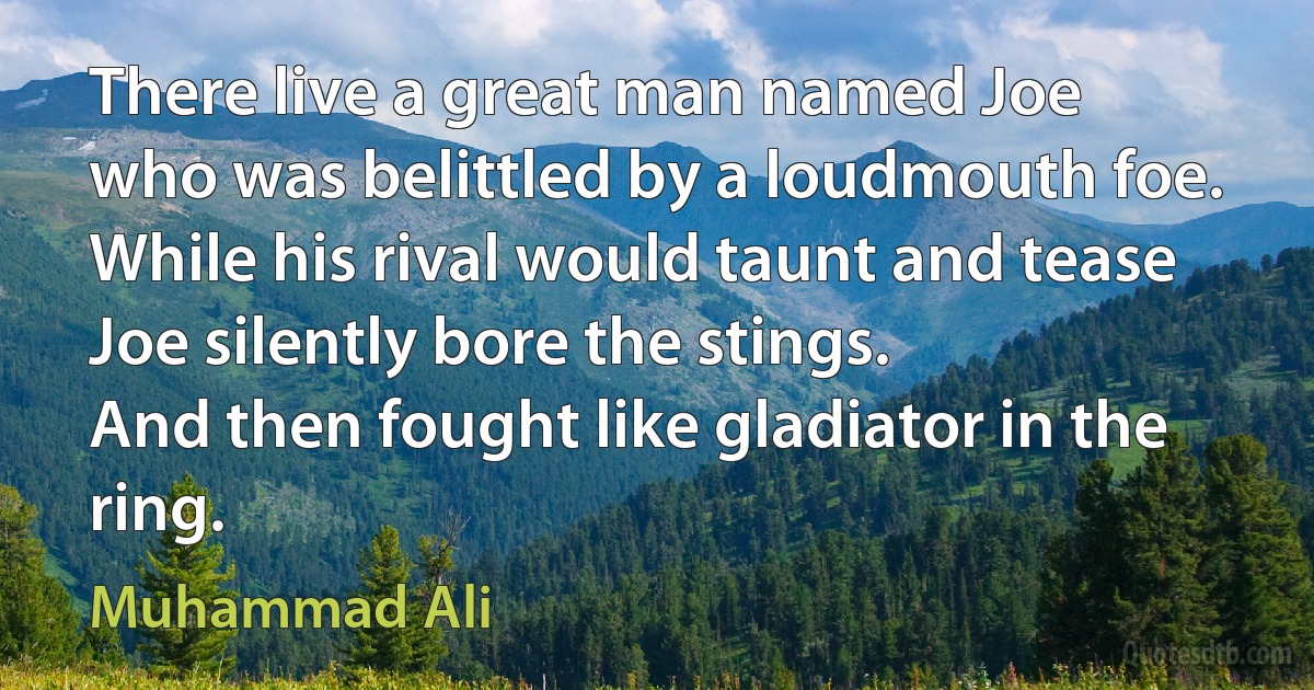 There live a great man named Joe
who was belittled by a loudmouth foe.
While his rival would taunt and tease
Joe silently bore the stings.
And then fought like gladiator in the ring. (Muhammad Ali)