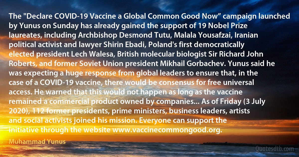 The "Declare COVID-19 Vaccine a Global Common Good Now” campaign launched by Yunus on Sunday has already gained the support of 19 Nobel Prize laureates, including Archbishop Desmond Tutu, Malala Yousafzai, Iranian political activist and lawyer Shirin Ebadi, Poland's first democratically elected president Lech Walesa, British molecular biologist Sir Richard John Roberts, and former Soviet Union president Mikhail Gorbachev. Yunus said he was expecting a huge response from global leaders to ensure that, in the case of a COVID-19 vaccine, there would be consensus for free universal access. He warned that this would not happen as long as the vaccine remained a commercial product owned by companies... As of Friday (3 July 2020), 112 former presidents, prime ministers, business leaders, artists and social activists joined his mission. Everyone can support the initiative through the website www.vaccinecommongood.org. (Muhammad Yunus)