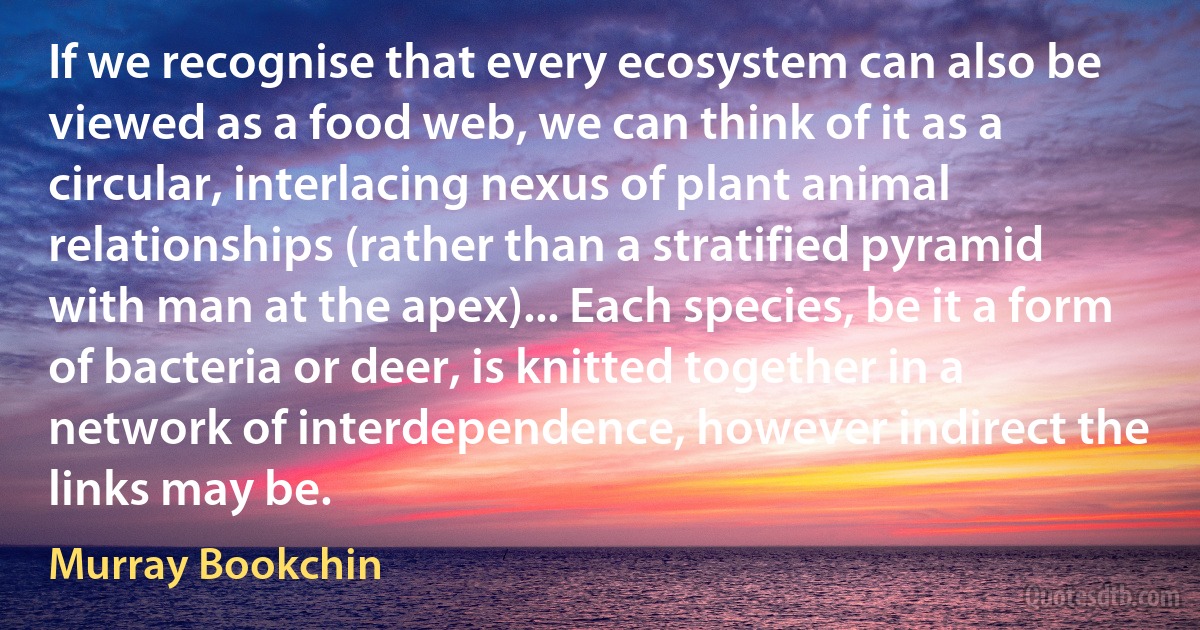 If we recognise that every ecosystem can also be viewed as a food web, we can think of it as a circular, interlacing nexus of plant animal relationships (rather than a stratified pyramid with man at the apex)... Each species, be it a form of bacteria or deer, is knitted together in a network of interdependence, however indirect the links may be. (Murray Bookchin)